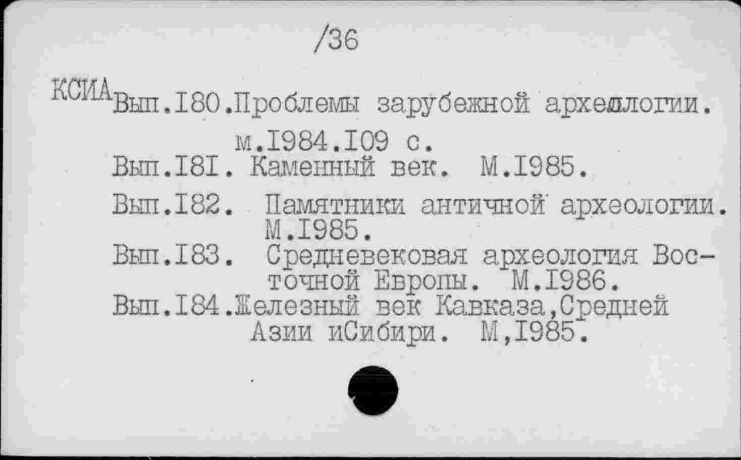 ﻿/36
КГИА
Выл. 180 .Проблем зарубежной археологии, м.1984.109 с.
Выл.I81. Каменный век. М.І985.
Выл.182. Памятники античной археологии. М.І985.
Выл.183. Средневековая археология Восточной Европы. М.І986.
Выл.184.Железный век Кавказа,Средней Азии иСибири. М,1985.